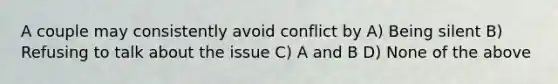 A couple may consistently avoid conflict by A) Being silent B) Refusing to talk about the issue C) A and B D) None of the above