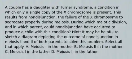 A couple has a daughter with Turner syndrome, a condition in which only a single copy of the X chromosome is present. This results from nondisjunction, the failure of the X chromosome to segregate properly during meiosis. During which meiotic division, and in which parent, could nondisjunction have occurred to produce a child with this condition? Hint: It may be helpful to sketch a diagram depicting the outcome of nondisjunction in meiosis I and II of both parents to solve this problem. Select all that apply. A. Meiosis I in the mother B. Meiosis II in the mother C. Meiosis I in the father D. Meiosis II in the father