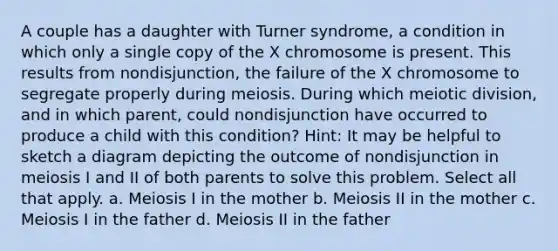 A couple has a daughter with Turner syndrome, a condition in which only a single copy of the X chromosome is present. This results from nondisjunction, the failure of the X chromosome to segregate properly during meiosis. During which meiotic division, and in which parent, could nondisjunction have occurred to produce a child with this condition? Hint: It may be helpful to sketch a diagram depicting the outcome of nondisjunction in meiosis I and II of both parents to solve this problem. Select all that apply. a. Meiosis I in the mother b. Meiosis II in the mother c. Meiosis I in the father d. Meiosis II in the father