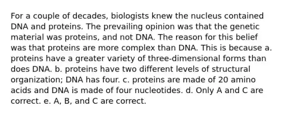 For a couple of decades, biologists knew the nucleus contained DNA and proteins. The prevailing opinion was that the genetic material was proteins, and not DNA. The reason for this belief was that proteins are more complex than DNA. This is because a. proteins have a greater variety of three-dimensional forms than does DNA. b. proteins have two different levels of structural organization; DNA has four. c. proteins are made of 20 amino acids and DNA is made of four nucleotides. d. Only A and C are correct. e. A, B, and C are correct.