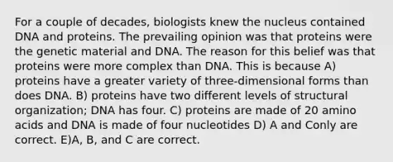 For a couple of decades, biologists knew the nucleus contained DNA and proteins. The prevailing opinion was that proteins were the genetic material and DNA. The reason for this belief was that proteins were more complex than DNA. This is because A) proteins have a greater variety of three-dimensional forms than does DNA. B) proteins have two different levels of structural organization; DNA has four. C) proteins are made of 20 amino acids and DNA is made of four nucleotides D) A and Conly are correct. E)A, B, and C are correct.