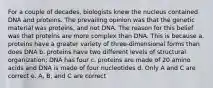 For a couple of decades, biologists knew the nucleus contained DNA and proteins. The prevailing opinion was that the genetic material was proteins, and not DNA. The reason for this belief was that proteins are more complex than DNA. This is because a. proteins have a greater variety of three-dimensional forms than does DNA b. proteins have two different levels of structural organization; DNA has four c. proteins are made of 20 amino acids and DNA is made of four nucleotides d. Only A and C are correct e. A, B, and C are correct