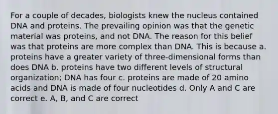 For a couple of decades, biologists knew the nucleus contained DNA and proteins. The prevailing opinion was that the genetic material was proteins, and not DNA. The reason for this belief was that proteins are more complex than DNA. This is because a. proteins have a greater variety of three-dimensional forms than does DNA b. proteins have two different levels of structural organization; DNA has four c. proteins are made of 20 amino acids and DNA is made of four nucleotides d. Only A and C are correct e. A, B, and C are correct