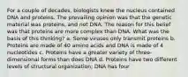 For a couple of decades, biologists knew the nucleus contained DNA and proteins. The prevailing opinion was that the genetic material was proteins, and not DNA. The reason for this belief was that proteins are more complex than DNA. What was the basis of this thinking? a. Some viruses only transmit proteins b. Proteins are made of 40 amino acids and DNA is made of 4 nucleotides c. Proteins have a greater variety of three-dimensional forms than does DNA d. Proteins have two different levels of structural organization; DNA has four