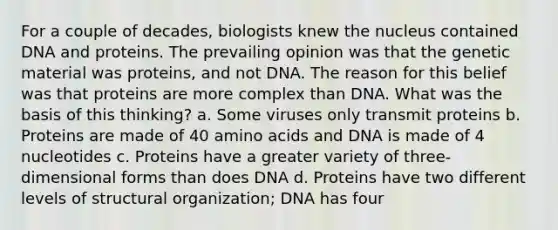 For a couple of decades, biologists knew the nucleus contained DNA and proteins. The prevailing opinion was that the genetic material was proteins, and not DNA. The reason for this belief was that proteins are more complex than DNA. What was the basis of this thinking? a. Some viruses only transmit proteins b. Proteins are made of 40 amino acids and DNA is made of 4 nucleotides c. Proteins have a greater variety of three-dimensional forms than does DNA d. Proteins have two different levels of structural organization; DNA has four