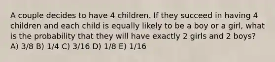 A couple decides to have 4 children. If they succeed in having 4 children and each child is equally likely to be a boy or a girl, what is the probability that they will have exactly 2 girls and 2 boys? A) 3/8 B) 1/4 C) 3/16 D) 1/8 E) 1/16