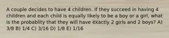 A couple decides to have 4 children. If they succeed in having 4 children and each child is equally likely to be a boy or a girl, what is the probablity that they will have exactly 2 girls and 2 boys? A) 3/8 B) 1/4 C) 3/16 D) 1/8 E) 1/16