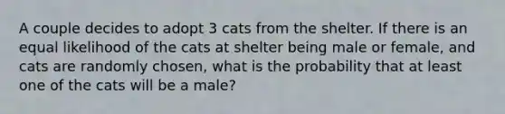 A couple decides to adopt 3 cats from the shelter. If there is an equal likelihood of the cats at shelter being male or female, and cats are randomly chosen, what is the probability that at least one of the cats will be a male?