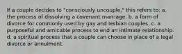 If a couple decides to "consciously uncouple," this refers to: a. the process of dissolving a covenant marriage. b. a form of divorce for commonly used by gay and lesbian couples. c. a purposeful and amicable process to end an intimate relationship. d. a spiritual process that a couple can choose in place of a legal divorce or annulment.