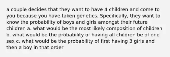 a couple decides that they want to have 4 children and come to you because you have taken genetics. Specifically, they want to know the probability of boys and girls amongst their future children a. what would be the most likely composition of children b. what would be the probability of having all children be of one sex c. what would be the probability of first having 3 girls and then a boy in that order