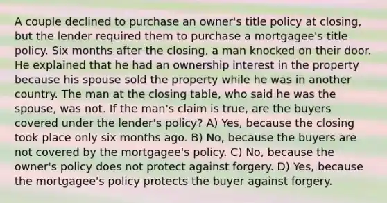 A couple declined to purchase an owner's title policy at closing, but the lender required them to purchase a mortgagee's title policy. Six months after the closing, a man knocked on their door. He explained that he had an ownership interest in the property because his spouse sold the property while he was in another country. The man at the closing table, who said he was the spouse, was not. If the man's claim is true, are the buyers covered under the lender's policy? A) Yes, because the closing took place only six months ago. B) No, because the buyers are not covered by the mortgagee's policy. C) No, because the owner's policy does not protect against forgery. D) Yes, because the mortgagee's policy protects the buyer against forgery.