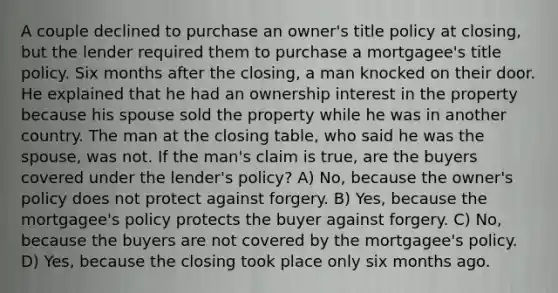 A couple declined to purchase an owner's title policy at closing, but the lender required them to purchase a mortgagee's title policy. Six months after the closing, a man knocked on their door. He explained that he had an ownership interest in the property because his spouse sold the property while he was in another country. The man at the closing table, who said he was the spouse, was not. If the man's claim is true, are the buyers covered under the lender's policy? A) No, because the owner's policy does not protect against forgery. B) Yes, because the mortgagee's policy protects the buyer against forgery. C) No, because the buyers are not covered by the mortgagee's policy. D) Yes, because the closing took place only six months ago.