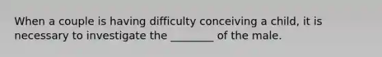 When a couple is having difficulty conceiving a child, it is necessary to investigate the ________ of the male.