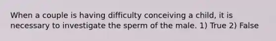 When a couple is having difficulty conceiving a child, it is necessary to investigate the sperm of the male. 1) True 2) False