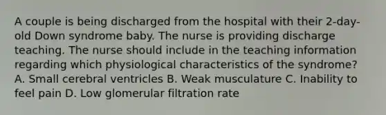 A couple is being discharged from the hospital with their 2-day-old Down syndrome baby. The nurse is providing discharge teaching. The nurse should include in the teaching information regarding which physiological characteristics of the syndrome? A. Small cerebral ventricles B. Weak musculature C. Inability to feel pain D. Low glomerular filtration rate