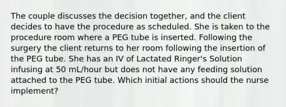 The couple discusses the decision together, and the client decides to have the procedure as scheduled. She is taken to the procedure room where a PEG tube is inserted. Following the surgery the client returns to her room following the insertion of the PEG tube. She has an IV of Lactated Ringer's Solution infusing at 50 mL/hour but does not have any feeding solution attached to the PEG tube. Which initial actions should the nurse implement?