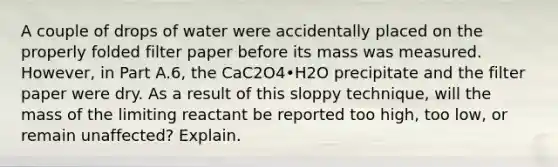 A couple of drops of water were accidentally placed on the properly folded filter paper before its mass was measured. However, in Part A.6, the CaC2O4•H2O precipitate and the filter paper were dry. As a result of this sloppy technique, will the mass of the limiting reactant be reported too high, too low, or remain unaffected? Explain.