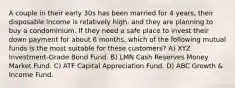 A couple in their early 30s has been married for 4 years, their disposable income is relatively high, and they are planning to buy a condominium. If they need a safe place to invest their down payment for about 6 months, which of the following mutual funds is the most suitable for these customers? A) XYZ Investment-Grade Bond Fund. B) LMN Cash Reserves Money Market Fund. C) ATF Capital Appreciation Fund. D) ABC Growth & Income Fund.