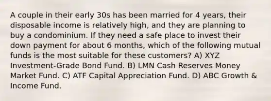 A couple in their early 30s has been married for 4 years, their disposable income is relatively high, and they are planning to buy a condominium. If they need a safe place to invest their down payment for about 6 months, which of the following mutual funds is the most suitable for these customers? A) XYZ Investment-Grade Bond Fund. B) LMN Cash Reserves Money Market Fund. C) ATF Capital Appreciation Fund. D) ABC Growth & Income Fund.