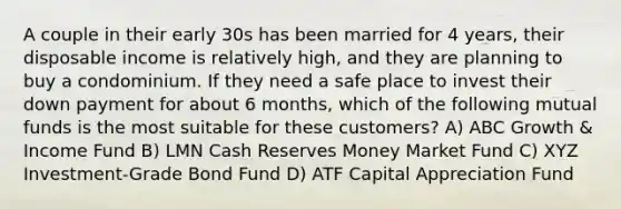 A couple in their early 30s has been married for 4 years, their disposable income is relatively high, and they are planning to buy a condominium. If they need a safe place to invest their down payment for about 6 months, which of the following mutual funds is the most suitable for these customers? A) ABC Growth & Income Fund B) LMN Cash Reserves Money Market Fund C) XYZ Investment-Grade Bond Fund D) ATF Capital Appreciation Fund