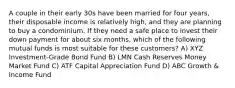 A couple in their early 30s have been married for four years, their disposable income is relatively high, and they are planning to buy a condominium. If they need a safe place to invest their down payment for about six months, which of the following mutual funds is most suitable for these customers? A) XYZ Investment-Grade Bond Fund B) LMN Cash Reserves Money Market Fund C) ATF Capital Appreciation Fund D) ABC Growth & Income Fund