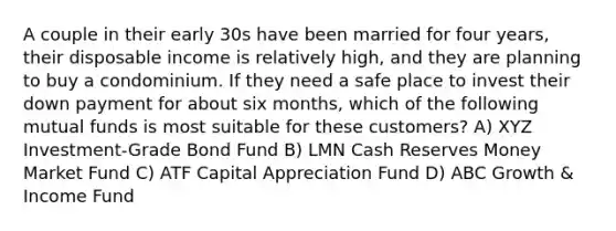 A couple in their early 30s have been married for four years, their disposable income is relatively high, and they are planning to buy a condominium. If they need a safe place to invest their down payment for about six months, which of the following mutual funds is most suitable for these customers? A) XYZ Investment-Grade Bond Fund B) LMN Cash Reserves Money Market Fund C) ATF Capital Appreciation Fund D) ABC Growth & Income Fund