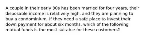 A couple in their early 30s has been married for four years, their disposable income is relatively high, and they are planning to buy a condominium. If they need a safe place to invest their down payment for about six months, which of the following mutual funds is the most suitable for these customers?