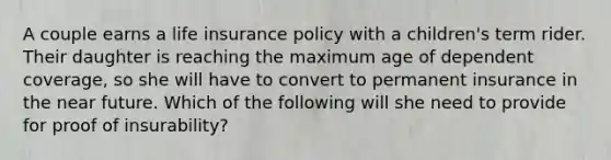 A couple earns a life insurance policy with a children's term rider. Their daughter is reaching the maximum age of dependent coverage, so she will have to convert to permanent insurance in the near future. Which of the following will she need to provide for proof of insurability?