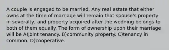 A couple is engaged to be married. Any real estate that either owns at the time of marriage will remain that spouse's property in severalty, and property acquired after the wedding belongs to both of them equally. The form of ownership upon their marriage will be A)joint tenancy. B)community property. C)tenancy in common. D)cooperative.