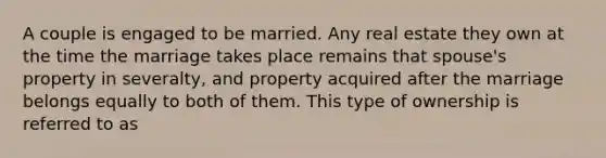 A couple is engaged to be married. Any real estate they own at the time the marriage takes place remains that spouse's property in severalty, and property acquired after the marriage belongs equally to both of them. This type of ownership is referred to as