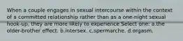 When a couple engages in sexual intercourse within the context of a committed relationship rather than as a one-night sexual hook-up, they are more likely to experience Select one: a.the older-brother effect. b.intersex. c.spermarche. d.orgasm.