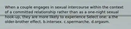 When a couple engages in sexual intercourse within the context of a committed relationship rather than as a one-night sexual hook-up, they are more likely to experience Select one: a.the older-brother effect. b.intersex. c.spermarche. d.orgasm.