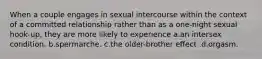 When a couple engages in sexual intercourse within the context of a committed relationship rather than as a one-night sexual hook-up, they are more likely to experience a.an intersex condition. b.spermarche. c.the older-brother effect .d.orgasm.