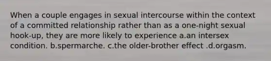 When a couple engages in sexual intercourse within the context of a committed relationship rather than as a one-night sexual hook-up, they are more likely to experience a.an intersex condition. b.spermarche. c.the older-brother effect .d.orgasm.