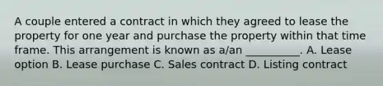 A couple entered a contract in which they agreed to lease the property for one year and purchase the property within that time frame. This arrangement is known as a/an __________. A. Lease option B. Lease purchase C. Sales contract D. Listing contract