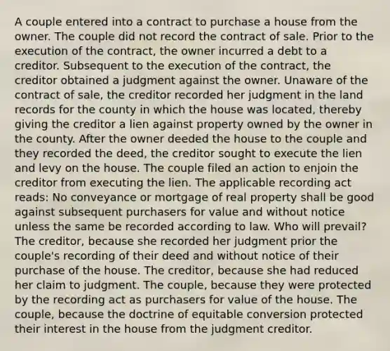 A couple entered into a contract to purchase a house from the owner. The couple did not record the contract of sale. Prior to the execution of the contract, the owner incurred a debt to a creditor. Subsequent to the execution of the contract, the creditor obtained a judgment against the owner. Unaware of the contract of sale, the creditor recorded her judgment in the land records for the county in which the house was located, thereby giving the creditor a lien against property owned by the owner in the county. After the owner deeded the house to the couple and they recorded the deed, the creditor sought to execute the lien and levy on the house. The couple filed an action to enjoin the creditor from executing the lien. The applicable recording act reads: No conveyance or mortgage of real property shall be good against subsequent purchasers for value and without notice unless the same be recorded according to law. Who will prevail? The creditor, because she recorded her judgment prior the couple's recording of their deed and without notice of their purchase of the house. The creditor, because she had reduced her claim to judgment. The couple, because they were protected by the recording act as purchasers for value of the house. The couple, because the doctrine of equitable conversion protected their interest in the house from the judgment creditor.