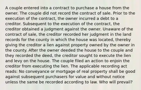 A couple entered into a contract to purchase a house from the owner. The couple did not record the contract of sale. Prior to the execution of the contract, the owner incurred a debt to a creditor. Subsequent to the execution of the contract, the creditor obtained a judgment against the owner. Unaware of the contract of sale, the creditor recorded her judgment in the land records for the county in which the house was located, thereby giving the creditor a lien against property owned by the owner in the county. After the owner deeded the house to the couple and they recorded the deed, the creditor sought to execute the lien and levy on the house. The couple filed an action to enjoin the creditor from executing the lien. The applicable recording act reads: No conveyance or mortgage of real property shall be good against subsequent purchasers for value and without notice unless the same be recorded according to law. Who will prevail?