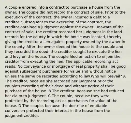 A couple entered into a contract to purchase a house from the owner. The couple did not record the contract of sale. Prior to the execution of the contract, the owner incurred a debt to a creditor. Subsequent to the execution of the contract, the creditor obtained a judgment against the owner. Unaware of the contract of sale, the creditor recorded her judgment in the land records for the county in which the house was located, thereby giving the creditor a lien against property owned by the owner in the county. After the owner deeded the house to the couple and they recorded the deed, the creditor sought to execute the lien and levy on the house. The couple filed an action to enjoin the creditor from executing the lien. The applicable recording act reads: No conveyance or mortgage of real property shall be good against subsequent purchasers for value and without notice unless the same be recorded according to law.Who will prevail? A The creditor, because she recorded her judgment prior the couple's recording of their deed and without notice of their purchase of the house. B The creditor, because she had reduced her claim to judgment. C The couple, because they were protected by the recording act as purchasers for value of the house. D The couple, because the doctrine of equitable conversion protected their interest in the house from the judgment creditor.