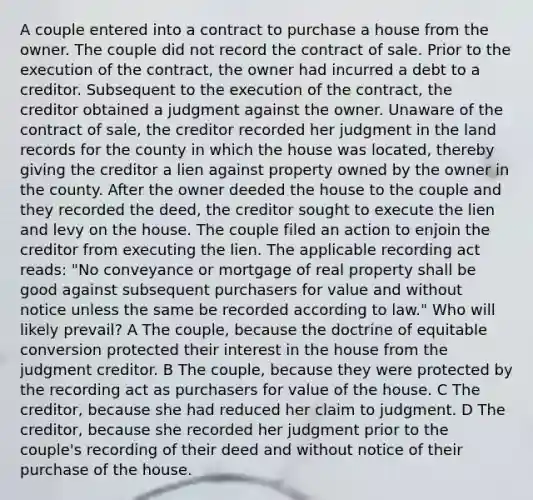 A couple entered into a contract to purchase a house from the owner. The couple did not record the contract of sale. Prior to the execution of the contract, the owner had incurred a debt to a creditor. Subsequent to the execution of the contract, the creditor obtained a judgment against the owner. Unaware of the contract of sale, the creditor recorded her judgment in the land records for the county in which the house was located, thereby giving the creditor a lien against property owned by the owner in the county. After the owner deeded the house to the couple and they recorded the deed, the creditor sought to execute the lien and levy on the house. The couple filed an action to enjoin the creditor from executing the lien. The applicable recording act reads: "No conveyance or mortgage of real property shall be good against subsequent purchasers for value and without notice unless the same be recorded according to law." Who will likely prevail? A The couple, because the doctrine of equitable conversion protected their interest in the house from the judgment creditor. B The couple, because they were protected by the recording act as purchasers for value of the house. C The creditor, because she had reduced her claim to judgment. D The creditor, because she recorded her judgment prior to the couple's recording of their deed and without notice of their purchase of the house.