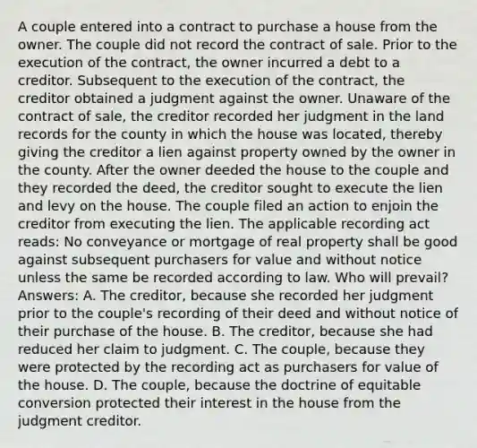 A couple entered into a contract to purchase a house from the owner. The couple did not record the contract of sale. Prior to the execution of the contract, the owner incurred a debt to a creditor. Subsequent to the execution of the contract, the creditor obtained a judgment against the owner. Unaware of the contract of sale, the creditor recorded her judgment in the land records for the county in which the house was located, thereby giving the creditor a lien against property owned by the owner in the county. After the owner deeded the house to the couple and they recorded the deed, the creditor sought to execute the lien and levy on the house. The couple filed an action to enjoin the creditor from executing the lien. The applicable recording act reads: No conveyance or mortgage of real property shall be good against subsequent purchasers for value and without notice unless the same be recorded according to law. Who will prevail? Answers: A. The creditor, because she recorded her judgment prior to the couple's recording of their deed and without notice of their purchase of the house. B. The creditor, because she had reduced her claim to judgment. C. The couple, because they were protected by the recording act as purchasers for value of the house. D. The couple, because the doctrine of equitable conversion protected their interest in the house from the judgment creditor.