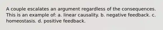 A couple escalates an argument regardless of the consequences. This is an example of: a. linear causality. b. negative feedback. c. homeostasis. d. positive feedback.