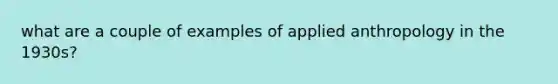 what are a couple of examples of applied anthropology in the 1930s?