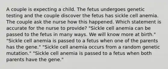 A couple is expecting a child. The fetus undergoes genetic testing and the couple discover the fetus has sickle cell anemia. The couple ask the nurse how this happened. Which statement is accurate for the nurse to provide? "Sickle cell anemia can be passed to the fetus in many ways. We will know more at birth." "Sickle cell anemia is passed to a fetus when one of the parents has the gene." "Sickle cell anemia occurs from a random genetic mutation." "Sickle cell anemia is passed to a fetus when both parents have the gene."