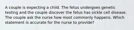 A couple is expecting a child. The fetus undergoes genetic testing and the couple discover the fetus has sickle cell disease. The couple ask the nurse how most commonly happens. Which statement is accurate for the nurse to provide?