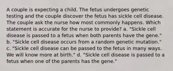 A couple is expecting a child. The fetus undergoes genetic testing and the couple discover the fetus has sickle cell disease. The couple ask the nurse how most commonly happens. Which statement is accurate for the nurse to provide? a. "Sickle cell disease is passed to a fetus when both parents have the gene." b. "Sickle cell disease occurs from a random genetic mutation." c. "Sickle cell disease can be passed to the fetus in many ways. We will know more at birth." d. "Sickle cell disease is passed to a fetus when one of the parents has the gene."