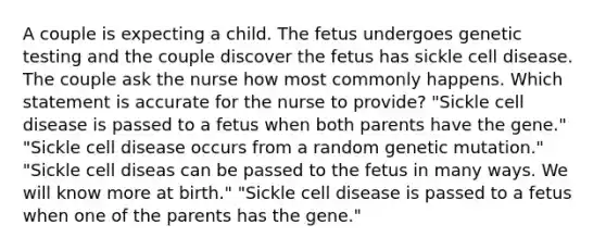 A couple is expecting a child. The fetus undergoes genetic testing and the couple discover the fetus has sickle cell disease. The couple ask the nurse how most commonly happens. Which statement is accurate for the nurse to provide? "Sickle cell disease is passed to a fetus when both parents have the gene." "Sickle cell disease occurs from a random genetic mutation." "Sickle cell diseas can be passed to the fetus in many ways. We will know more at birth." "Sickle cell disease is passed to a fetus when one of the parents has the gene."