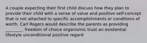 A couple expecting their first child discuss how they plan to provide their child with a sense of value and positive self-concept that is not attached to specific accomplishments or conditions of worth. Carl Rogers would describe the parents as providing ________. freedom of choice organismic trust an existential lifestyle unconditional positive regard