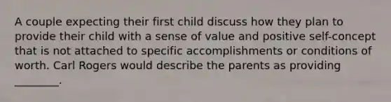 A couple expecting their first child discuss how they plan to provide their child with a sense of value and positive self-concept that is not attached to specific accomplishments or conditions of worth. Carl Rogers would describe the parents as providing ________.