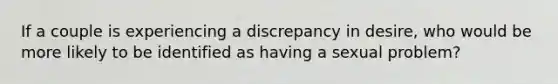 If a couple is experiencing a discrepancy in desire, who would be more likely to be identified as having a sexual problem?