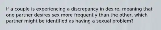 If a couple is experiencing a discrepancy in desire, meaning that one partner desires sex more frequently than the other, which partner might be identified as having a sexual problem?